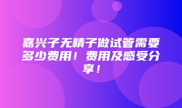 嘉兴子无精子做试管需要多少费用！费用及感受分享！