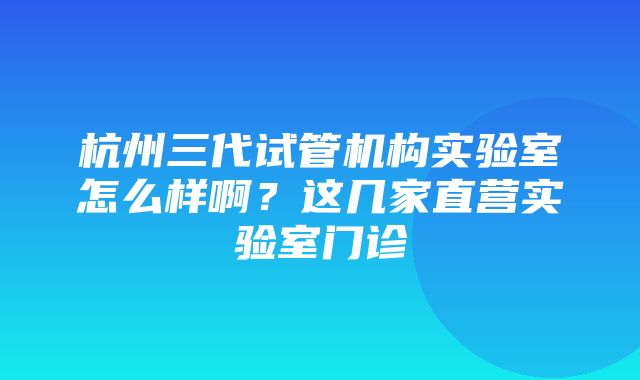 杭州三代试管机构实验室怎么样啊？这几家直营实验室门诊