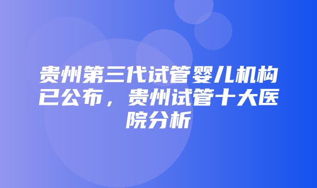 贵州第三代试管婴儿机构已公布，贵州试管十大医院分析