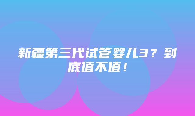 新疆第三代试管婴儿3？到底值不值！