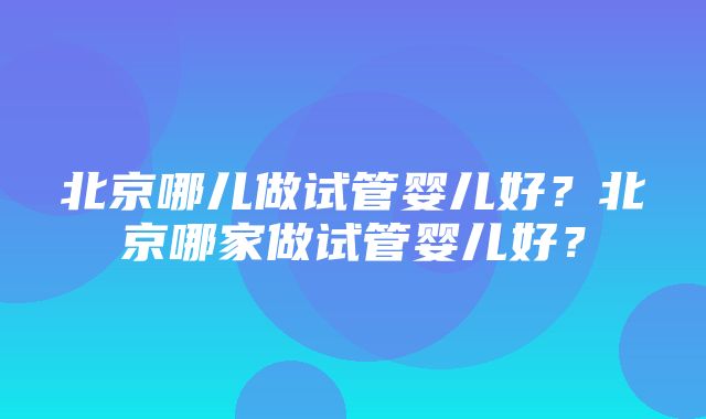 北京哪儿做试管婴儿好？北京哪家做试管婴儿好？