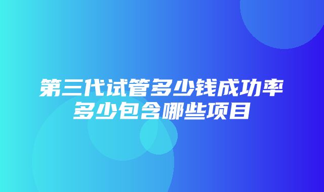 第三代试管多少钱成功率多少包含哪些项目