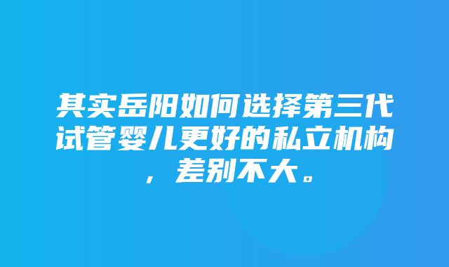 其实岳阳如何选择第三代试管婴儿更好的私立机构，差别不大。