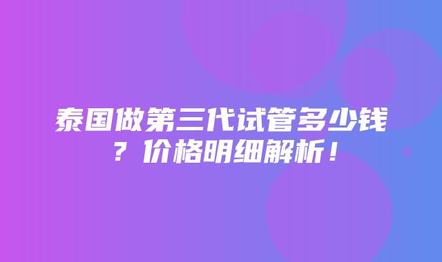 泰国做第三代试管多少钱？价格明细解析！