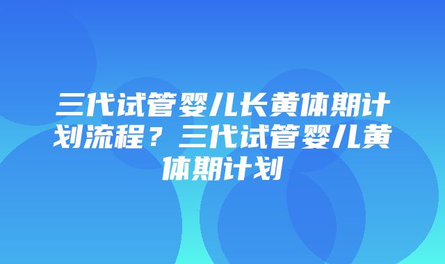 三代试管婴儿长黄体期计划流程？三代试管婴儿黄体期计划