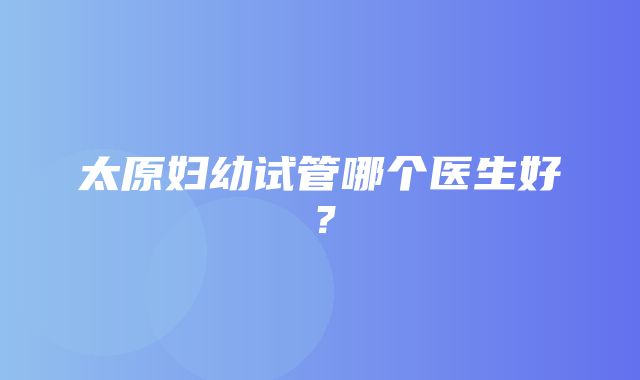 太原妇幼试管哪个医生好？