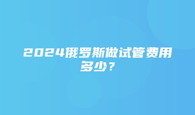 2024俄罗斯做试管费用多少？