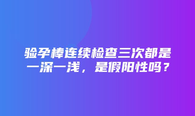 验孕棒连续检查三次都是一深一浅，是假阳性吗？