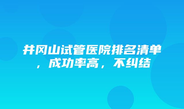 井冈山试管医院排名清单，成功率高，不纠结