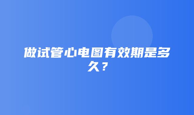 做试管心电图有效期是多久？