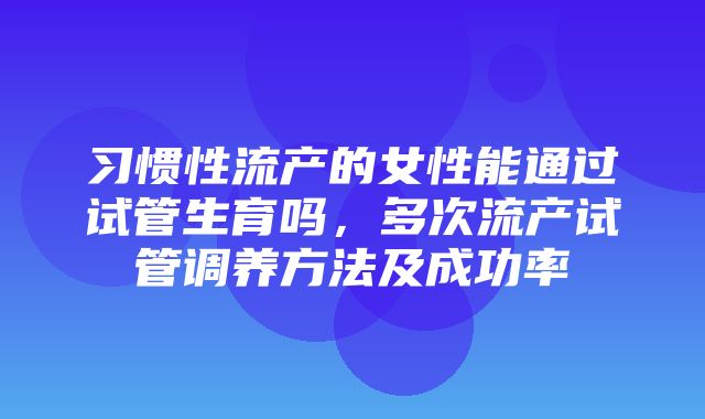 习惯性流产的女性能通过试管生育吗，多次流产试管调养方法及成功率