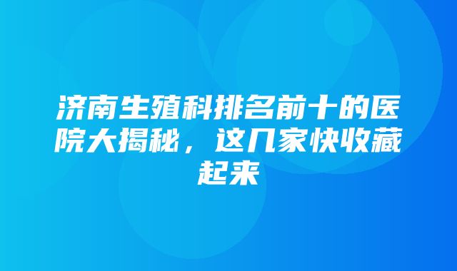 济南生殖科排名前十的医院大揭秘，这几家快收藏起来