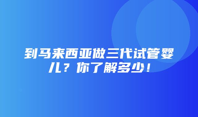 到马来西亚做三代试管婴儿？你了解多少！