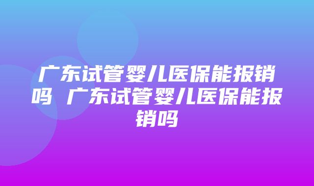 广东试管婴儿医保能报销吗 广东试管婴儿医保能报销吗