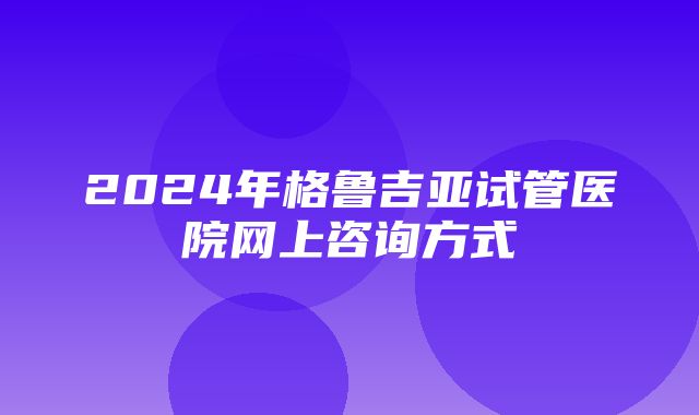 2024年格鲁吉亚试管医院网上咨询方式