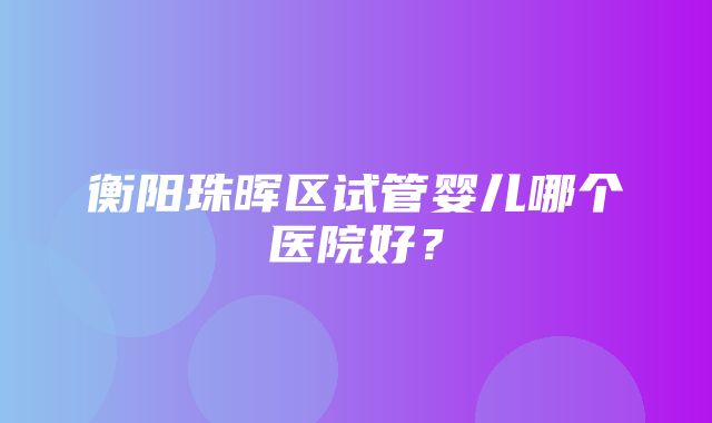 衡阳珠晖区试管婴儿哪个医院好？