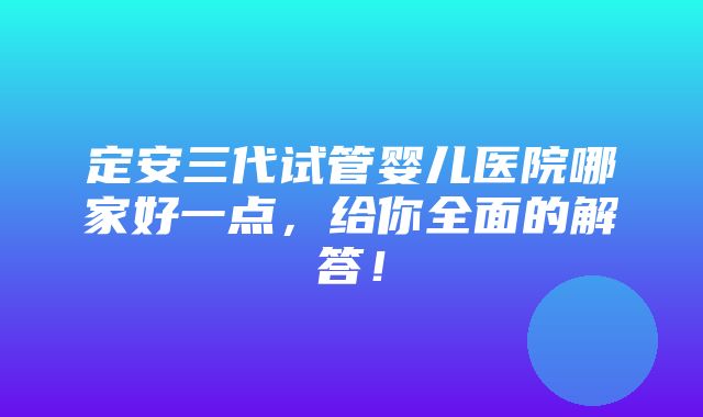 定安三代试管婴儿医院哪家好一点，给你全面的解答！