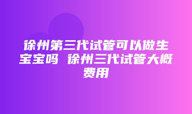 徐州第三代试管可以做生宝宝吗 徐州三代试管大概费用