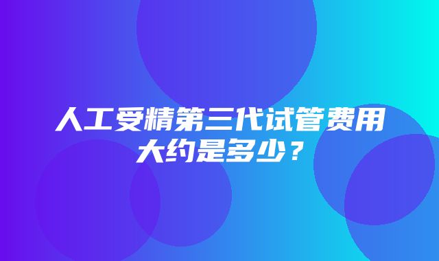 人工受精第三代试管费用大约是多少？