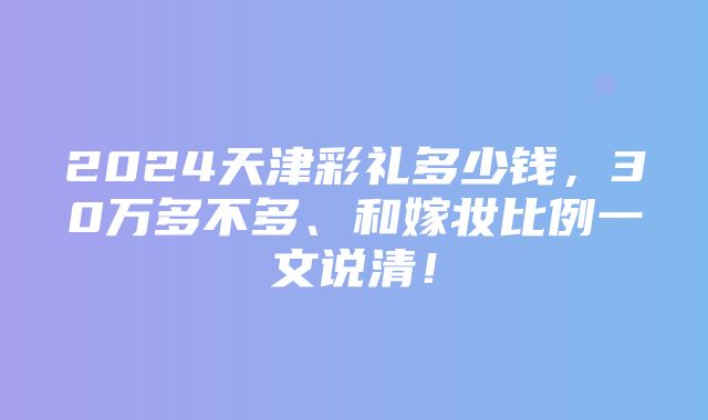 2024天津彩礼多少钱，30万多不多、和嫁妆比例一文说清！