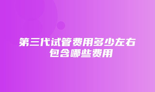 第三代试管费用多少左右 包含哪些费用