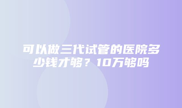 可以做三代试管的医院多少钱才够？10万够吗