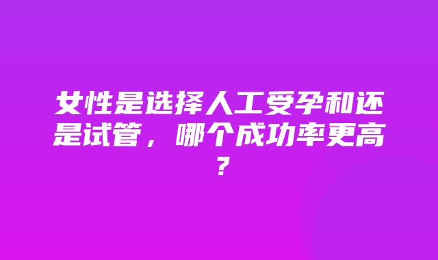 女性是选择人工受孕和还是试管，哪个成功率更高？