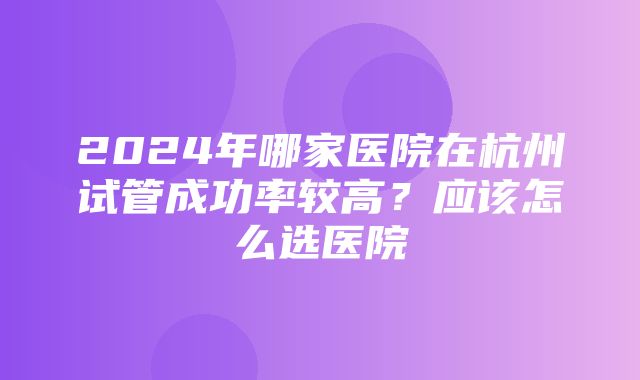 2024年哪家医院在杭州试管成功率较高？应该怎么选医院