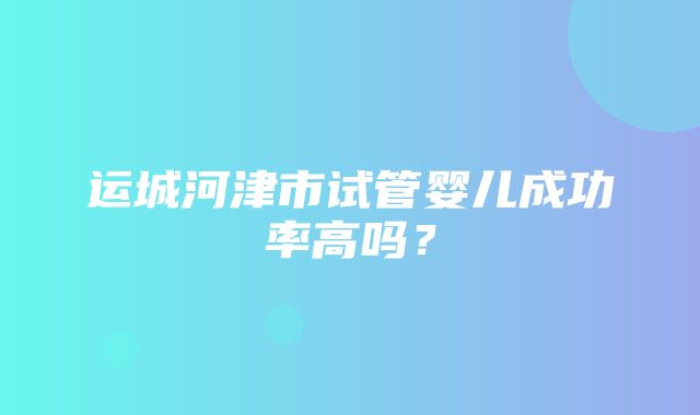 运城河津市试管婴儿成功率高吗？