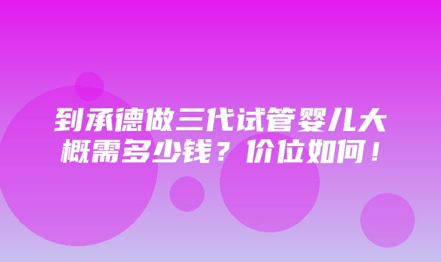 到承德做三代试管婴儿大概需多少钱？价位如何！