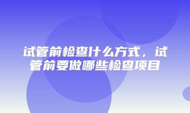 试管前检查什么方式，试管前要做哪些检查项目