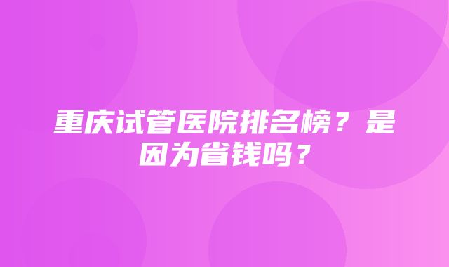 重庆试管医院排名榜？是因为省钱吗？