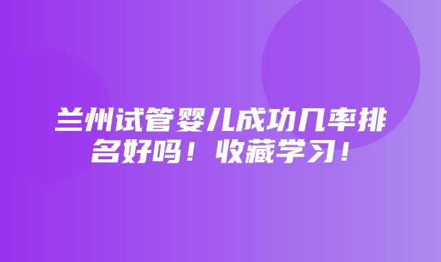 兰州试管婴儿成功几率排名好吗！收藏学习！