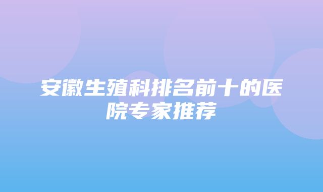 安徽生殖科排名前十的医院专家推荐