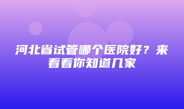 河北省试管哪个医院好？来看看你知道几家