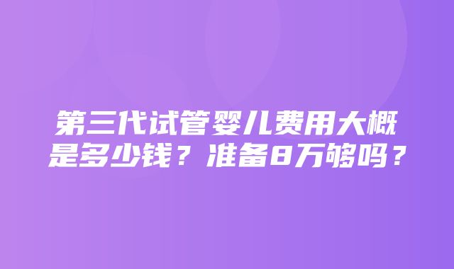 第三代试管婴儿费用大概是多少钱？准备8万够吗？