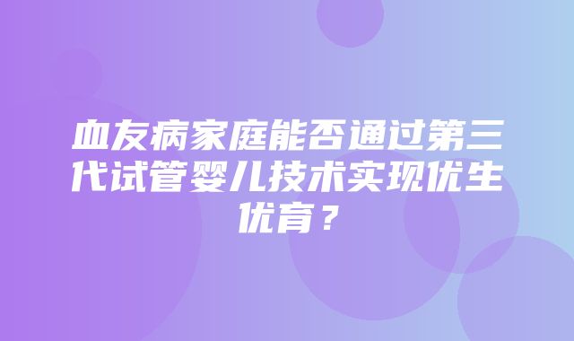 血友病家庭能否通过第三代试管婴儿技术实现优生优育？