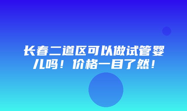 长春二道区可以做试管婴儿吗！价格一目了然！