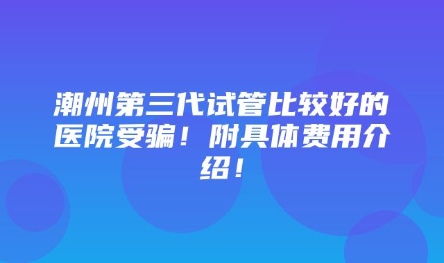 潮州第三代试管比较好的医院受骗！附具体费用介绍！