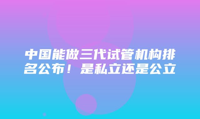 中国能做三代试管机构排名公布！是私立还是公立