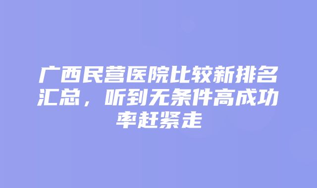 广西民营医院比较新排名汇总，听到无条件高成功率赶紧走