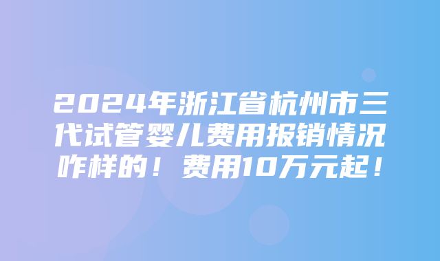 2024年浙江省杭州市三代试管婴儿费用报销情况咋样的！费用10万元起！