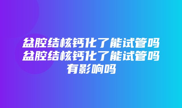 盆腔结核钙化了能试管吗盆腔结核钙化了能试管吗有影响吗