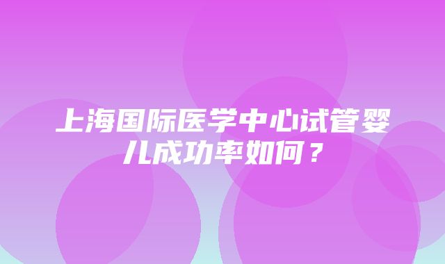 上海国际医学中心试管婴儿成功率如何？