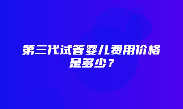 第三代试管婴儿费用价格是多少？