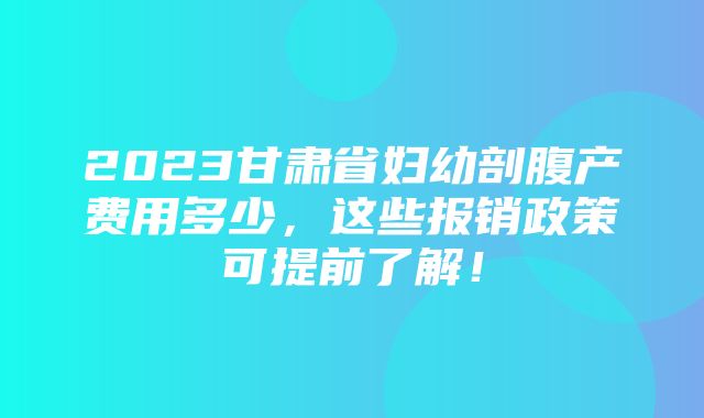 2023甘肃省妇幼剖腹产费用多少，这些报销政策可提前了解！