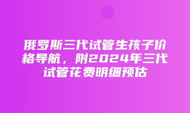 俄罗斯三代试管生孩子价格导航，附2024年三代试管花费明细预估