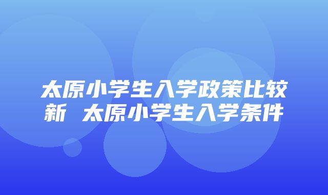 太原小学生入学政策比较新 太原小学生入学条件