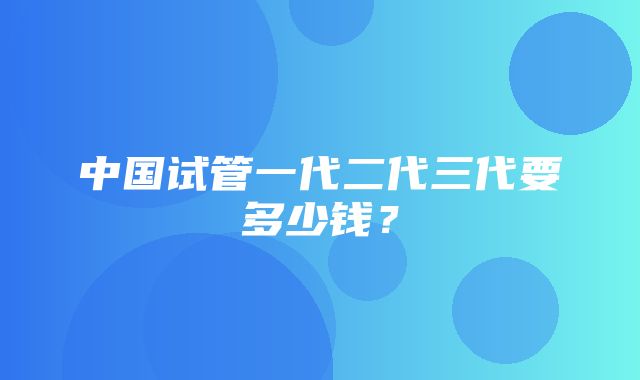 中国试管一代二代三代要多少钱？