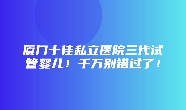 厦门十佳私立医院三代试管婴儿！千万别错过了！